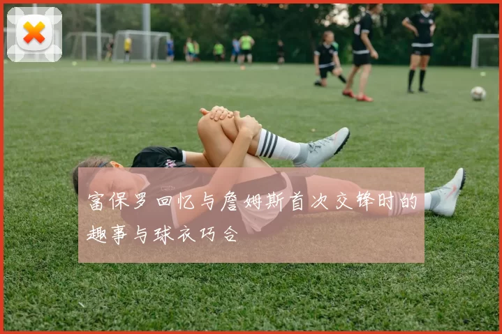 富保罗回忆与詹姆斯首次交锋时的趣事与球衣巧合