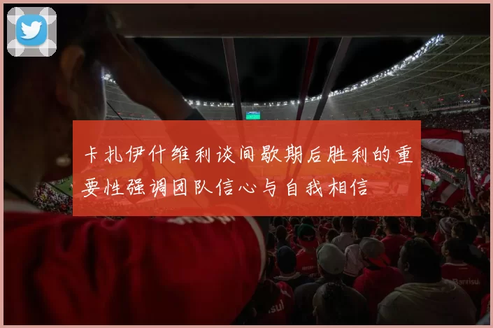 卡扎伊什维利谈间歇期后胜利的重要性强调团队信心与自我相信
