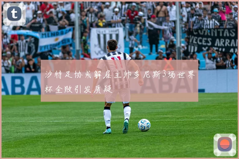 沙特足协或解雇主帅多尼斯3场世界杯全败引发质疑