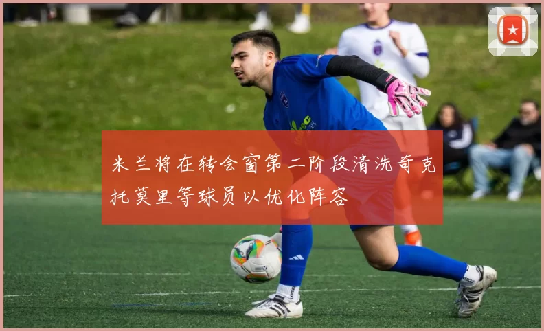米兰将在转会窗第二阶段清洗奇克托莫里等球员以优化阵容
