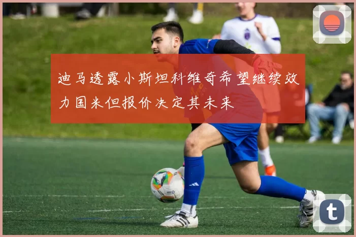 迪马透露小斯坦科维奇希望继续效力国米但报价决定其未来
