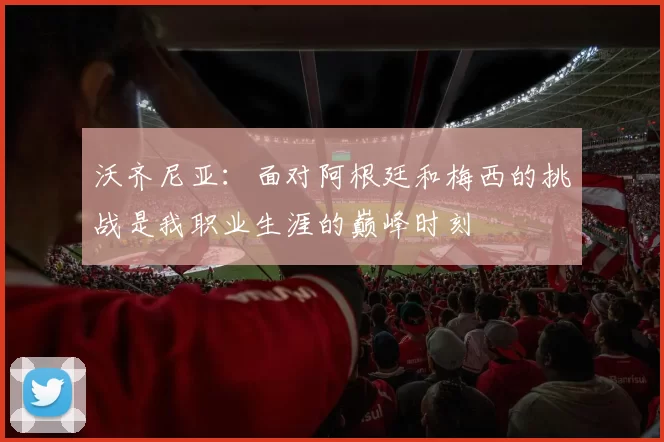 沃齐尼亚：面对阿根廷和梅西的挑战是我职业生涯的巅峰时刻